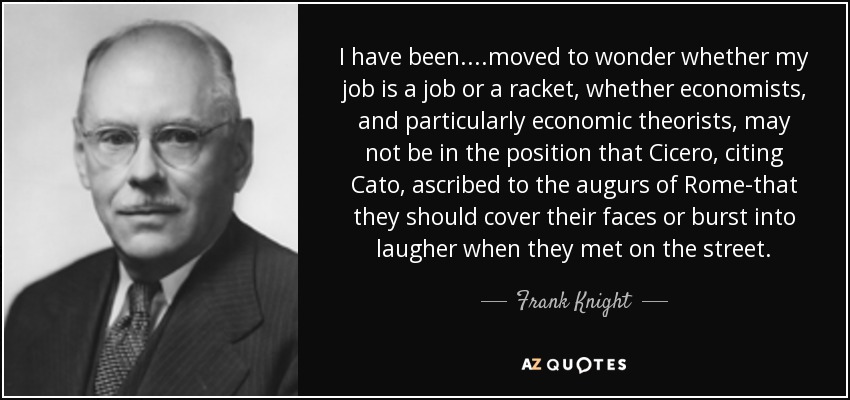 I have been....moved to wonder whether my job is a job or a racket, whether economists, and particularly economic theorists, may not be in the position that Cicero, citing Cato, ascribed to the augurs of Rome-that they should cover their faces or burst into laugher when they met on the street. - Frank Knight