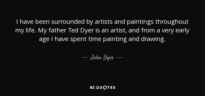 I have been surrounded by artists and paintings throughout my life. My father Ted Dyer is an artist, and from a very early age I have spent time painting and drawing. - John Dyer