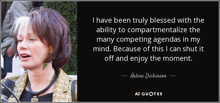 I have been truly blessed with the ability to compartmentalize the many competing agendas in my mind. Because of this I can shut it off and enjoy the moment. - Arlene Dickinson