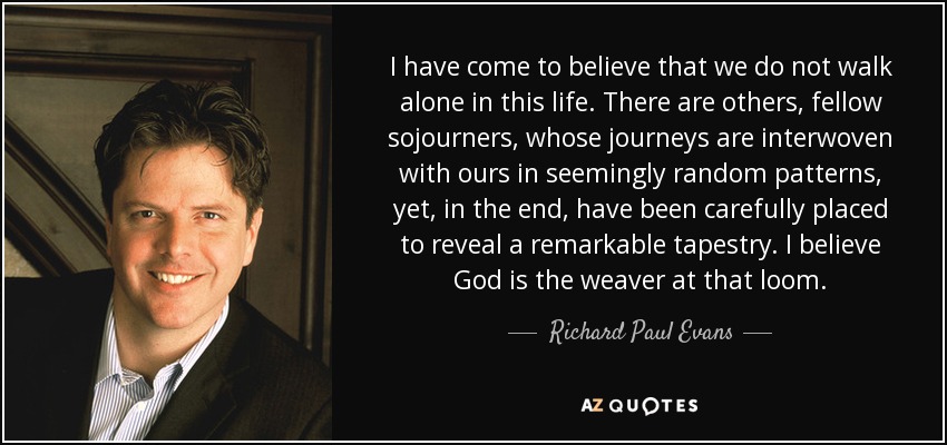 I have come to believe that we do not walk alone in this life. There are others, fellow sojourners, whose journeys are interwoven with ours in seemingly random patterns, yet, in the end, have been carefully placed to reveal a remarkable tapestry. I believe God is the weaver at that loom. - Richard Paul Evans