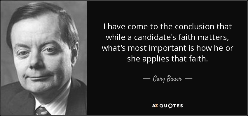 I have come to the conclusion that while a candidate's faith matters, what's most important is how he or she applies that faith. - Gary Bauer