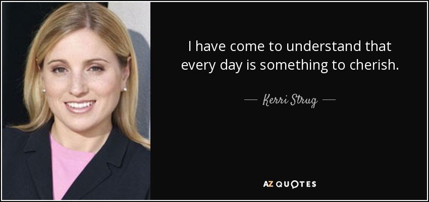 I have come to understand that every day is something to cherish. - Kerri Strug