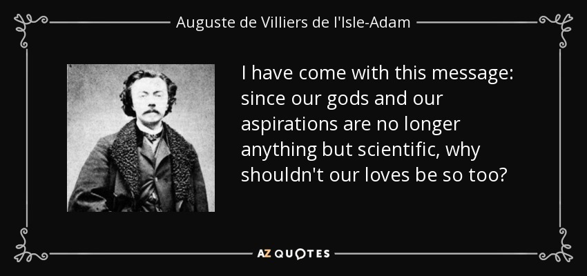 I have come with this message: since our gods and our aspirations are no longer anything but scientific, why shouldn't our loves be so too? - Auguste de Villiers de l'Isle-Adam