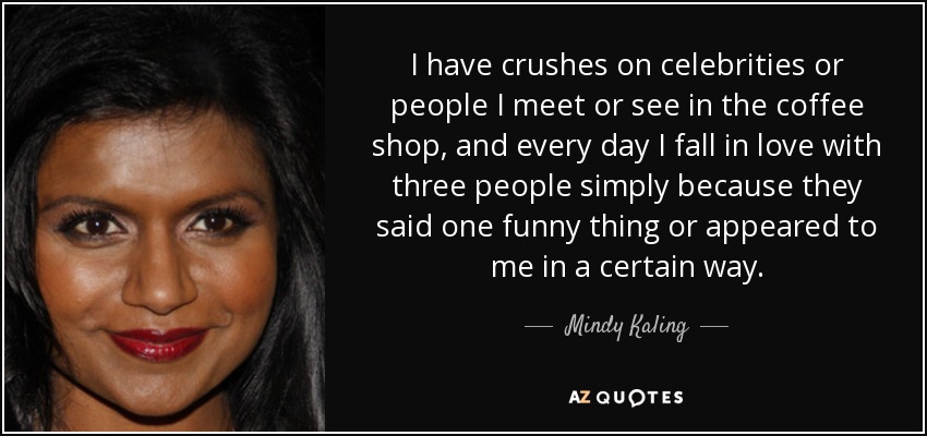 I have crushes on celebrities or people I meet or see in the coffee shop, and every day I fall in love with three people simply because they said one funny thing or appeared to me in a certain way. - Mindy Kaling