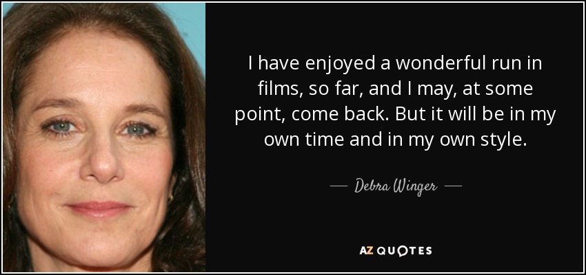 I have enjoyed a wonderful run in films, so far, and I may, at some point, come back. But it will be in my own time and in my own style. - Debra Winger