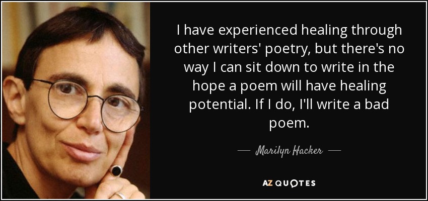 I have experienced healing through other writers' poetry, but there's no way I can sit down to write in the hope a poem will have healing potential. If I do, I'll write a bad poem. - Marilyn Hacker