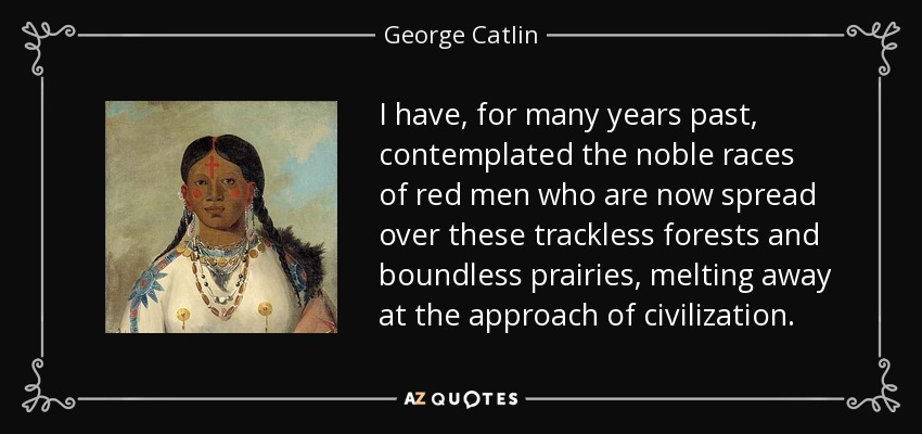 I have, for many years past, contemplated the noble races of red men who are now spread over these trackless forests and boundless prairies, melting away at the approach of civilization. - George Catlin