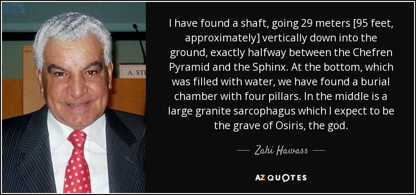 I have found a shaft, going 29 meters [95 feet, approximately] vertically down into the ground, exactly halfway between the Chefren Pyramid and the Sphinx. At the bottom, which was filled with water, we have found a burial chamber with four pillars. In the middle is a large granite sarcophagus which I expect to be the grave of Osiris, the god. - Zahi Hawass