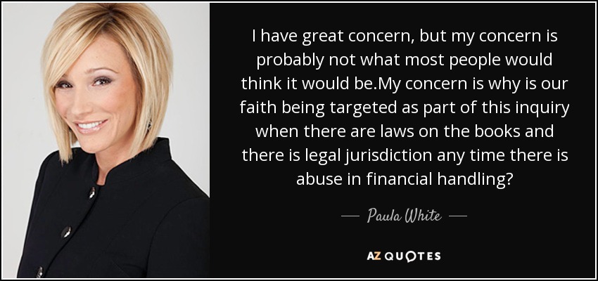 I have great concern, but my concern is probably not what most people would think it would be.My concern is why is our faith being targeted as part of this inquiry when there are laws on the books and there is legal jurisdiction any time there is abuse in financial handling? - Paula White