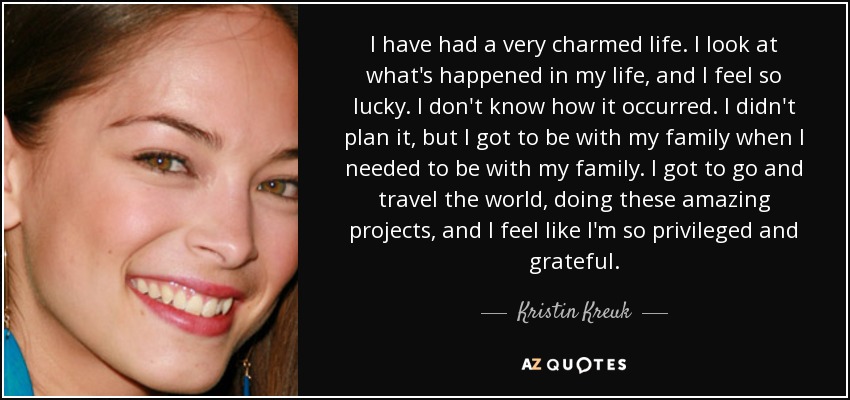 I have had a very charmed life. I look at what's happened in my life, and I feel so lucky. I don't know how it occurred. I didn't plan it, but I got to be with my family when I needed to be with my family. I got to go and travel the world, doing these amazing projects, and I feel like I'm so privileged and grateful. - Kristin Kreuk