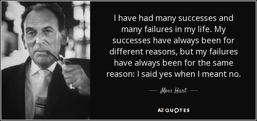 I have had many successes and many failures in my life. My successes have always been for different reasons, but my failures have always been for the same reason: I said yes when I meant no. - Moss Hart