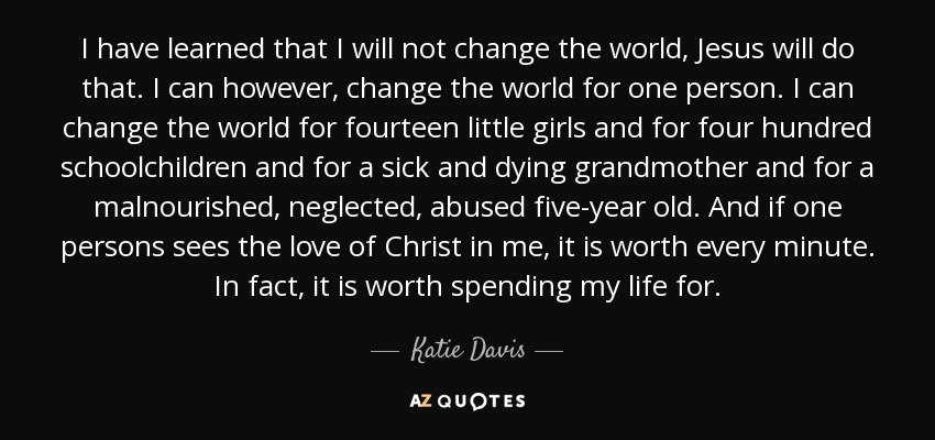 I have learned that I will not change the world, Jesus will do that. I can however, change the world for one person. I can change the world for fourteen little girls and for four hundred schoolchildren and for a sick and dying grandmother and for a malnourished, neglected, abused five-year old. And if one persons sees the love of Christ in me, it is worth every minute. In fact, it is worth spending my life for. - Katie Davis