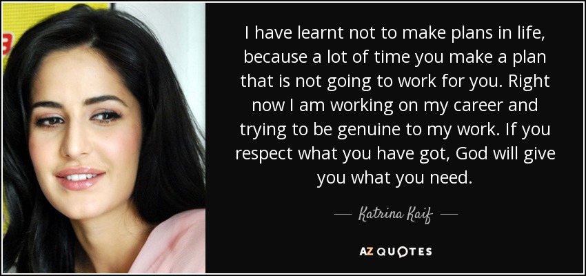 I have learnt not to make plans in life, because a lot of time you make a plan that is not going to work for you. Right now I am working on my career and trying to be genuine to my work. If you respect what you have got, God will give you what you need. - Katrina Kaif