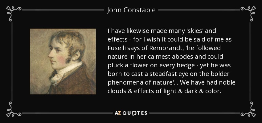 I have likewise made many 'skies' and effects - for I wish it could be said of me as Fuselli says of Rembrandt, 'he followed nature in her calmest abodes and could pluck a flower on every hedge - yet he was born to cast a steadfast eye on the bolder phenomena of nature'... We have had noble clouds & effects of light & dark & color. - John Constable