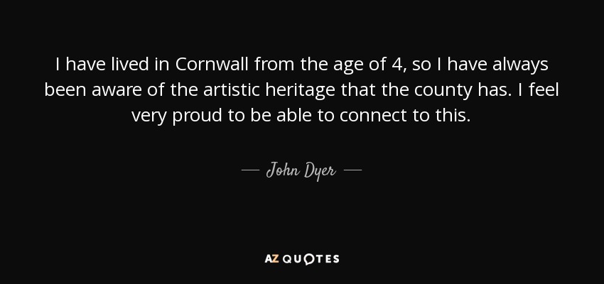 I have lived in Cornwall from the age of 4, so I have always been aware of the artistic heritage that the county has. I feel very proud to be able to connect to this. - John Dyer