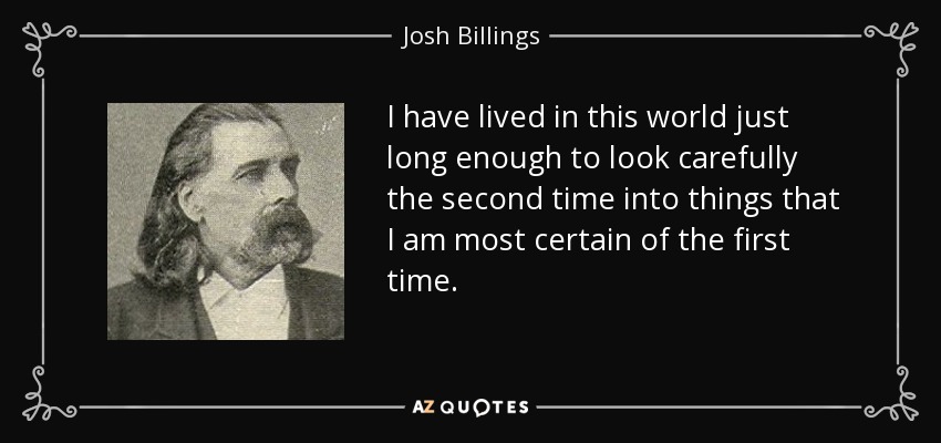 I have lived in this world just long enough to look carefully the second time into things that I am most certain of the first time. - Josh Billings