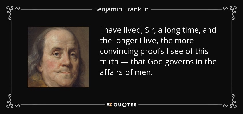 I have lived, Sir, a long time, and the longer I live, the more convincing proofs I see of this truth — that God governs in the affairs of men. - Benjamin Franklin