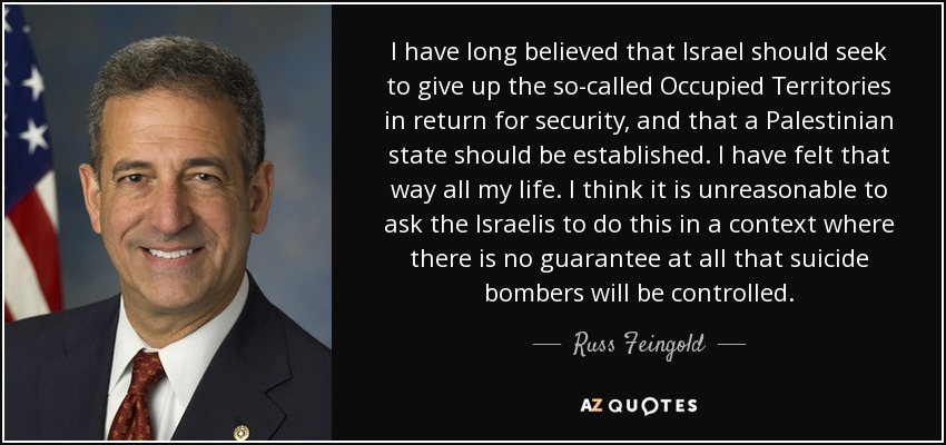 I have long believed that Israel should seek to give up the so-called Occupied Territories in return for security, and that a Palestinian state should be established. I have felt that way all my life. I think it is unreasonable to ask the Israelis to do this in a context where there is no guarantee at all that suicide bombers will be controlled. - Russ Feingold