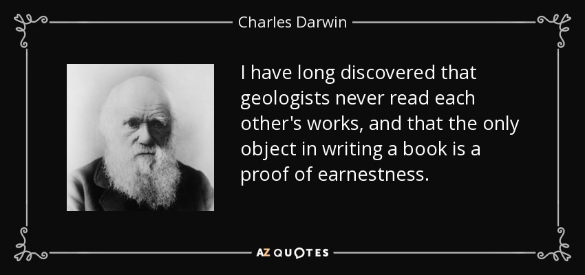 I have long discovered that geologists never read each other's works, and that the only object in writing a book is a proof of earnestness. - Charles Darwin