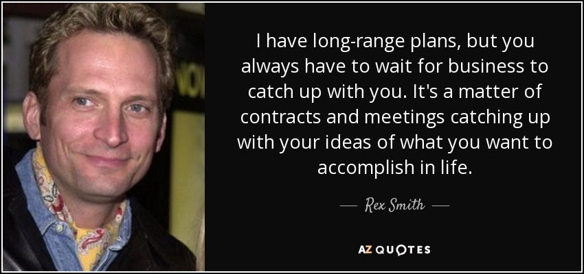 I have long-range plans, but you always have to wait for business to catch up with you. It's a matter of contracts and meetings catching up with your ideas of what you want to accomplish in life. - Rex Smith
