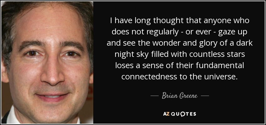 Llevo mucho tiempo pensando que cualquiera que no mire hacia arriba con regularidad -o nunca- y contemple la maravilla y la gloria de un cielo nocturno oscuro lleno de incontables estrellas pierde el sentido de su conexión fundamental con el universo. - Brian Greene