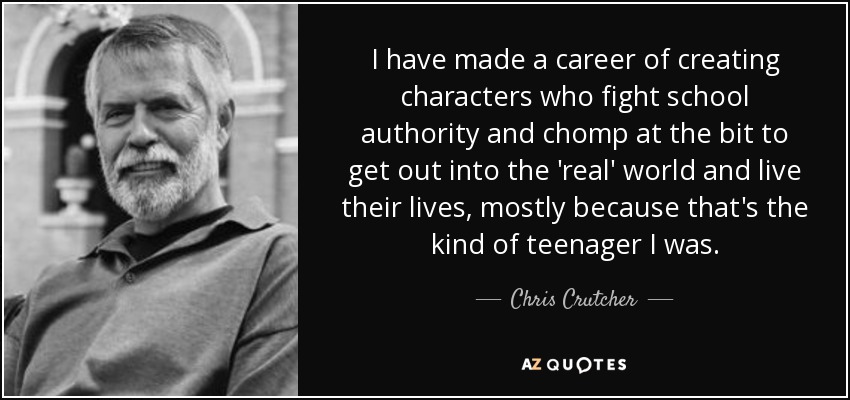 I have made a career of creating characters who fight school authority and chomp at the bit to get out into the 'real' world and live their lives, mostly because that's the kind of teenager I was. - Chris Crutcher