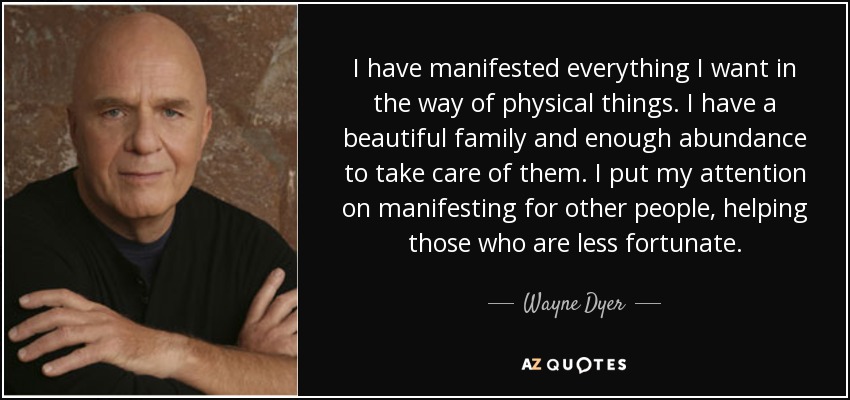 He manifestado todo lo que quiero en forma de cosas físicas. Tengo una hermosa familia y suficiente abundancia para cuidar de ellos. Pongo mi atención en manifestar para otras personas, ayudando a los menos afortunados. - Wayne Dyer