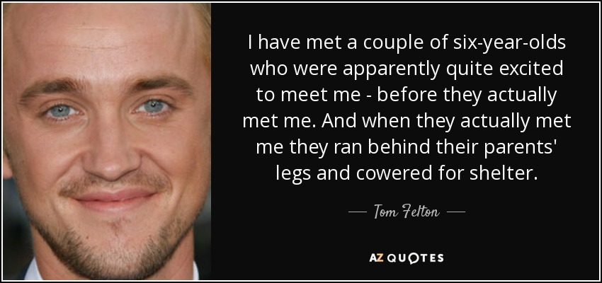 He conocido a un par de niños de seis años que, al parecer, estaban entusiasmados por conocerme antes de conocerme. Y cuando me conocieron, corrieron detrás de las piernas de sus padres y se encogieron en busca de refugio. - Tom Felton