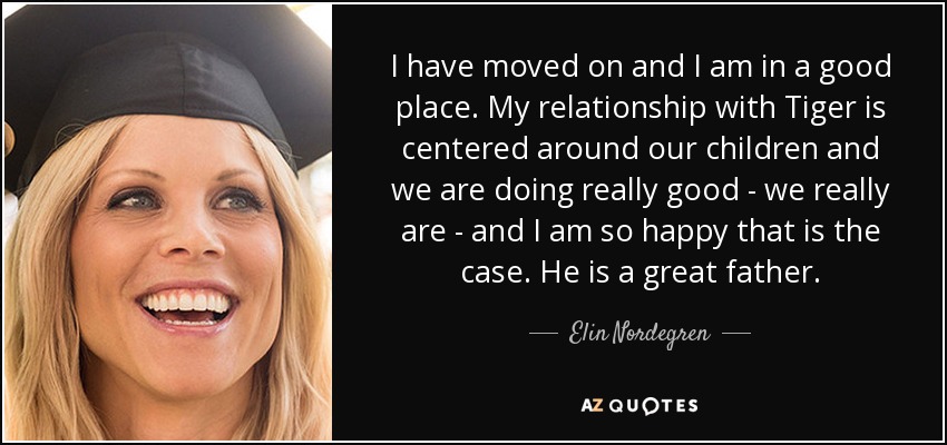 I have moved on and I am in a good place. My relationship with Tiger is centered around our children and we are doing really good - we really are - and I am so happy that is the case. He is a great father. - Elin Nordegren