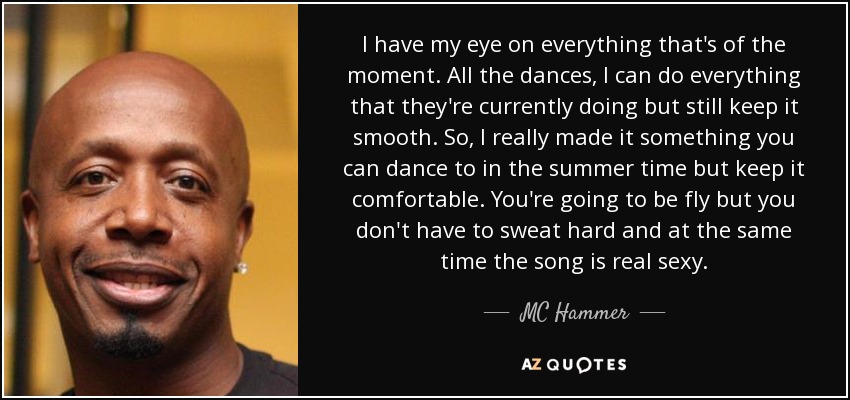 I have my eye on everything that's of the moment. All the dances, I can do everything that they're currently doing but still keep it smooth. So, I really made it something you can dance to in the summer time but keep it comfortable. You're going to be fly but you don't have to sweat hard and at the same time the song is real sexy. - MC Hammer