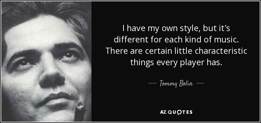 I have my own style, but it's different for each kind of music. There are certain little characteristic things every player has. - Tommy Bolin