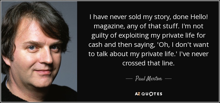 I have never sold my story, done Hello! magazine, any of that stuff. I'm not guilty of exploiting my private life for cash and then saying, 'Oh, I don't want to talk about my private life.' I've never crossed that line. - Paul Merton