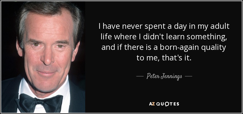 I have never spent a day in my adult life where I didn't learn something, and if there is a born-again quality to me, that's it. - Peter Jennings