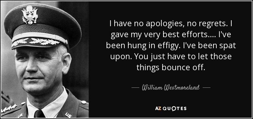 I have no apologies, no regrets. I gave my very best efforts.... I've been hung in effigy. I've been spat upon. You just have to let those things bounce off . - William Westmoreland