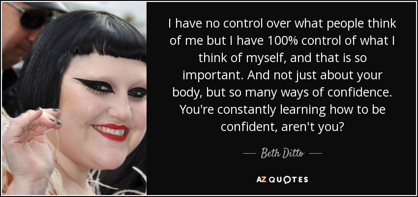 I have no control over what people think of me but I have 100% control of what I think of myself, and that is so important. And not just about your body, but so many ways of confidence. You're constantly learning how to be confident, aren't you? - Beth Ditto