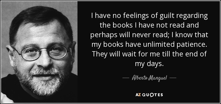 I have no feelings of guilt regarding the books I have not read and perhaps will never read; I know that my books have unlimited patience. They will wait for me till the end of my days. - Alberto Manguel