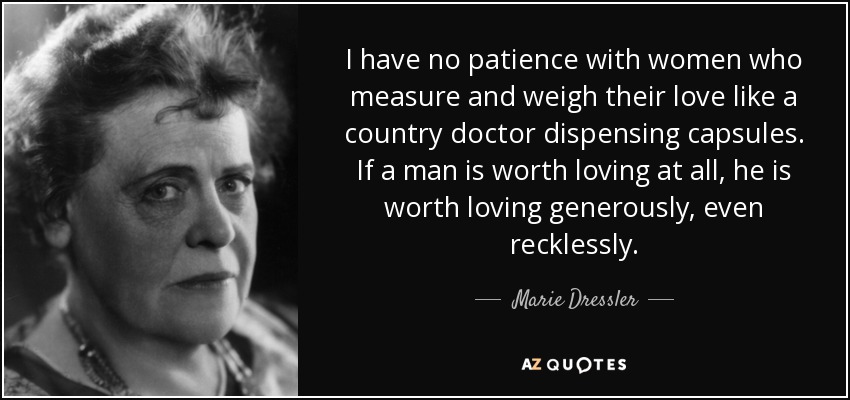 I have no patience with women who measure and weigh their love like a country doctor dispensing capsules. If a man is worth loving at all, he is worth loving generously, even recklessly. - Marie Dressler