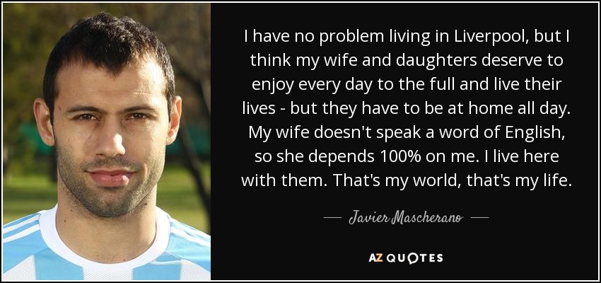 I have no problem living in Liverpool, but I think my wife and daughters deserve to enjoy every day to the full and live their lives - but they have to be at home all day. My wife doesn't speak a word of English, so she depends 100% on me. I live here with them. That's my world, that's my life. - Javier Mascherano