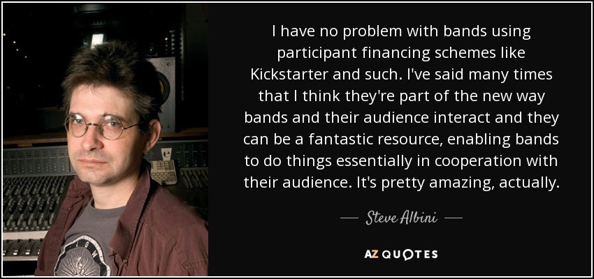 I have no problem with bands using participant financing schemes like Kickstarter and such. I've said many times that I think they're part of the new way bands and their audience interact and they can be a fantastic resource, enabling bands to do things essentially in cooperation with their audience. It's pretty amazing, actually. - Steve Albini