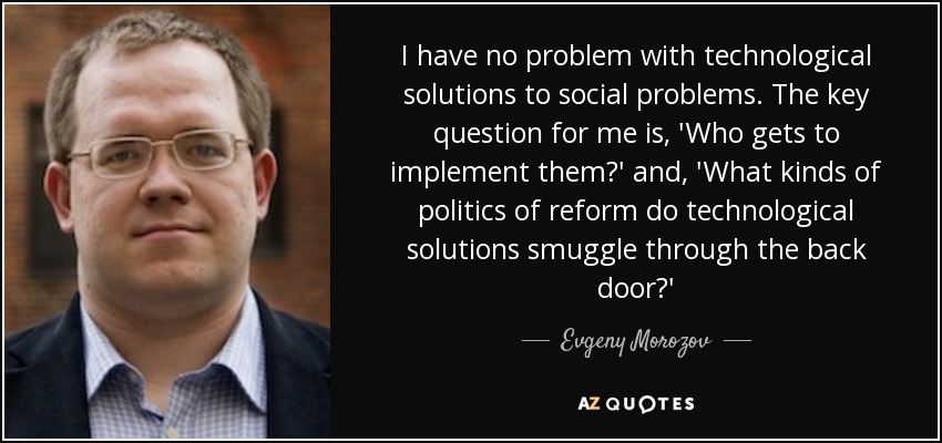 No tengo ningún problema con las soluciones tecnológicas a los problemas sociales. La pregunta clave para mí es: "¿Quién las aplica?" y "¿Qué tipo de políticas de reforma introducen las soluciones tecnológicas por la puerta de atrás?" - Evgeny Morozov