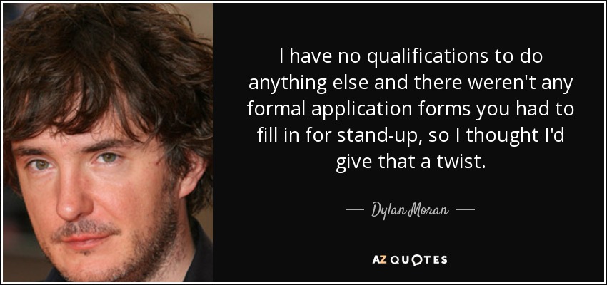 I have no qualifications to do anything else and there weren't any formal application forms you had to fill in for stand-up, so I thought I'd give that a twist. - Dylan Moran