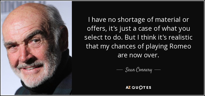 I have no shortage of material or offers, it's just a case of what you select to do. But I think it's realistic that my chances of playing Romeo are now over. - Sean Connery