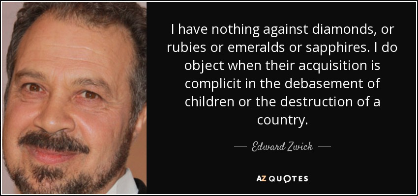 I have nothing against diamonds, or rubies or emeralds or sapphires. I do object when their acquisition is complicit in the debasement of children or the destruction of a country. - Edward Zwick