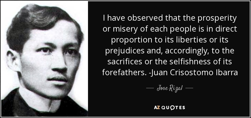 I have observed that the prosperity or misery of each people is in direct proportion to its liberties or its prejudices and, accordingly, to the sacrifices or the selfishness of its forefathers. -Juan Crisostomo Ibarra - Jose Rizal