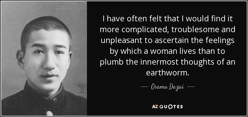 I have often felt that I would find it more complicated, troublesome and unpleasant to ascertain the feelings by which a woman lives than to plumb the innermost thoughts of an earthworm. - Osamu Dazai