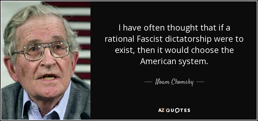 I have often thought that if a rational Fascist dictatorship were to exist, then it would choose the American system. - Noam Chomsky