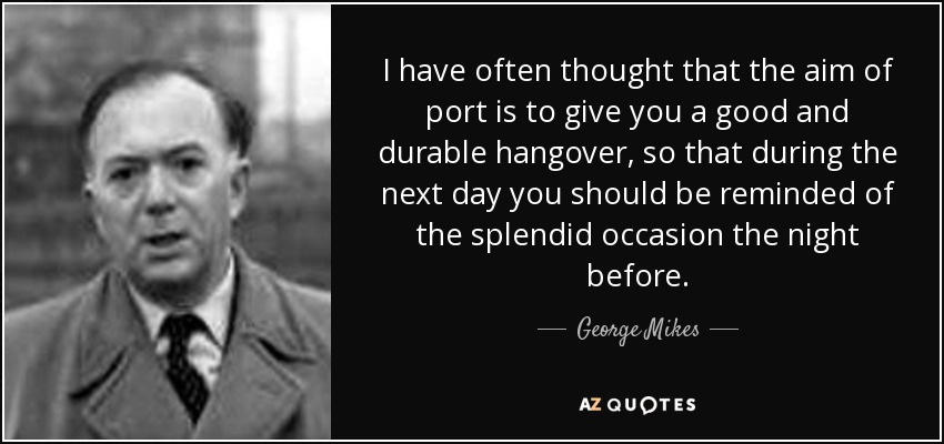 I have often thought that the aim of port is to give you a good and durable hangover, so that during the next day you should be reminded of the splendid occasion the night before. - George Mikes