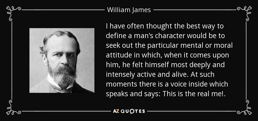 I have often thought the best way to define a man's character would be to seek out the particular mental or moral attitude in which, when it comes upon him, he felt himself most deeply and intensely active and alive. At such moments there is a voice inside which speaks and says: This is the real me!. - William James