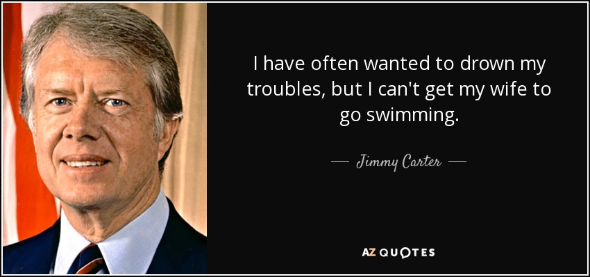 I have often wanted to drown my troubles, but I can't get my wife to go swimming. - Jimmy Carter