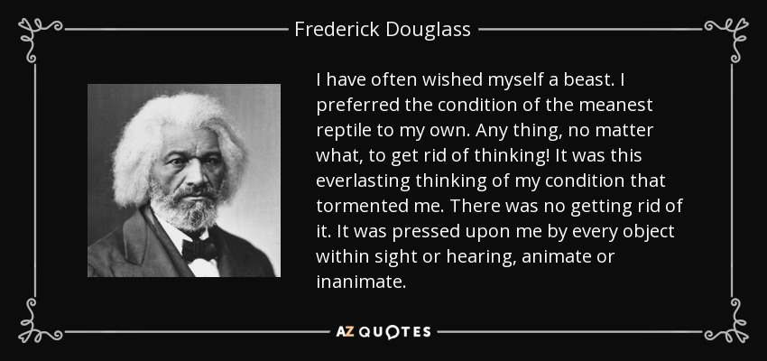 I have often wished myself a beast. I preferred the condition of the meanest reptile to my own. Any thing, no matter what, to get rid of thinking! It was this everlasting thinking of my condition that tormented me. There was no getting rid of it. It was pressed upon me by every object within sight or hearing, animate or inanimate. - Frederick Douglass